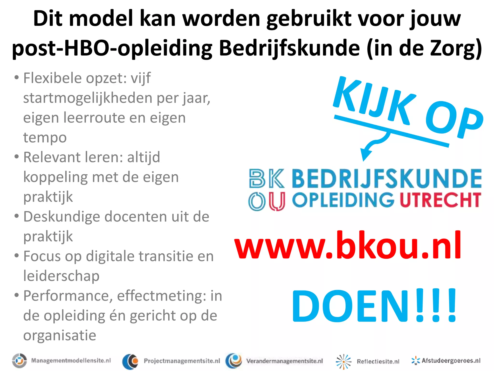 DOEN!!!
Dit model kan worden gebruikt voor jouw
post-HBO-opleiding Bedrijfskunde (in de Zorg)
• Flexibele opzet: vijf
startmogelijkheden per jaar,
eigen leerroute en eigen
tempo
• Relevant leren: altijd
koppeling met de eigen
praktijk
• Deskundige docenten uit de
praktijk
• Focus op digitale transitie en
leiderschap
• Performance, effectmeting: in
de opleiding én gericht op de
organisatie
www.bkou.nl