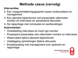 Methode casus (vervolg) Interventies Een vraagverhelderingsgesprek tussen onderzoekers en management Een plenaire bijeenkomst met presentatie uitkomsten monitor en interviews en aansluitend discussie De rapportage met conclusies en aanbevelingen  Instrumenten Ontwikkeling interviews en inzet cgo monitor Powerpoint presentatie met uitkomsten monitor en interviews Observaties tijdens plenaire bijeenkomst Vastlegging opmerkingen tijdens discussie Emailwisseling met management over opdracht en rapportage 