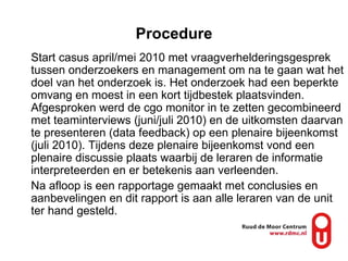 Procedure Start casus april/mei 2010 met vraagverhelderingsgesprek tussen onderzoekers en management om na te gaan wat het doel van het onderzoek is. Het onderzoek had een beperkte omvang en moest in een kort tijdbestek plaatsvinden. Afgesproken werd de cgo monitor in te zetten gecombineerd met teaminterviews (juni/juli 2010) en de uitkomsten daarvan te presenteren (data feedback) op een plenaire bijeenkomst (juli 2010). Tijdens deze plenaire bijeenkomst vond een plenaire discussie plaats waarbij de leraren de informatie interpreteerden en er betekenis aan verleenden. Na afloop is een rapportage gemaakt met conclusies en aanbevelingen en dit rapport is aan alle leraren van de unit ter hand gesteld. 