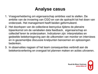 Analyse casus Vraagverheldering om eigenaarschap ambities vast te stellen. De ambitie van de invoering van CGO en van de opdracht tot het doen van onderzoek. Het management heeft beiden geformuleerd. Het doorlopen van de collectieve leercyclus tijdens de plenaire bijeenkomst om de variabelen data feedback,  eigenaarschap en collectief leren te onderzoeken. Indicatoren zijn: interpretaties en gedeelde betekenisgeving aan de uitkomsten van monitor en interviews en in gezamenlijke discussie knelpunten benoemen en oplossingen bedenken. In observaties nagaan of het team consequenties verbindt aan de betekenisverlening en overgaat tot plannen maken en acties uitvoeren. 