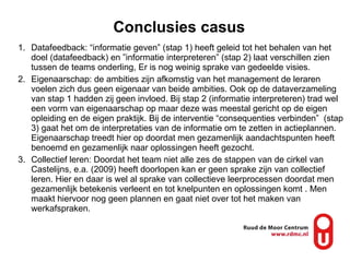 Conclusies casus Datafeedback:  “informatie geven” (stap 1) heeft geleid tot het behalen van het doel (datafeedback) en  ”informatie interpreteren” (stap 2) laat verschillen zien tussen de teams onderling, Er is nog weinig sprake van gedeelde visies. Eigenaarschap: de ambities zijn afkomstig van het management de leraren voelen zich dus geen eigenaar van beide ambities. Ook op de dataverzameling van stap 1 hadden zij geen invloed. Bij stap 2 (informatie interpreteren) trad wel een vorm van eigenaarschap op maar deze was meestal gericht op de eigen opleiding en de eigen praktijk. Bij de interventie “consequenties verbinden”  (stap 3) gaat het om de interpretaties van de informatie om te zetten in actieplannen. Eigenaarschap treedt hier op doordat men gezamenlijk aandachtspunten heeft benoemd en gezamenlijk naar oplossingen heeft gezocht.  Collectief leren: Doordat het team niet alle zes de stappen van de cirkel van Castelijns, e.a. (2009) heeft doorlopen kan er geen sprake zijn van collectief leren. Hier en daar is wel al sprake van collectieve leerprocessen doordat men gezamenlijk betekenis verleent en tot knelpunten en oplossingen komt . Men maakt hiervoor nog geen plannen en gaat niet over tot het maken van werkafspraken.  