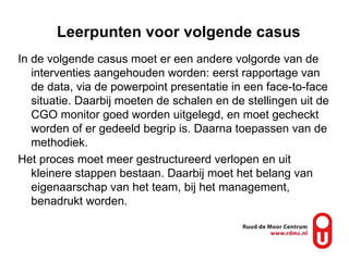 Leerpunten voor volgende casus In de volgende casus moet er een andere volgorde van de interventies aangehouden worden: eerst rapportage van de data, via de powerpoint presentatie in een face-to-face situatie. Daarbij moeten de schalen en de stellingen uit de CGO monitor goed worden uitgelegd, en moet gecheckt worden of er gedeeld begrip is. Daarna toepassen van de methodiek. Het proces moet meer gestructureerd verlopen en uit kleinere stappen bestaan. Daarbij moet het belang van eigenaarschap van het team, bij het management, benadrukt worden. 