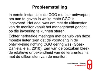 Probleemstelling In eerste instantie is de CGO monitor ontworpen om aan te geven in welke mate CGO is ingevoerd. Het doel was om met de uitkomsten van de monitor vanuit het management gericht op die invoering te kunnen sturen.  Echter herhaalde metingen met behulp van deze monitor lieten zien dat de voortgang in de ontwikkeling richting CGO gering was (Goes-Daniels, e.a., 2010). Een van de oorzaken bleek de relatieve onbekendheid van de lerarenteams met de uitkomsten van de monitor.  