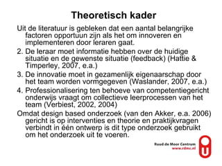 Theoretisch kader Uit de literatuur is gebleken dat een aantal belangrijke factoren opportuun zijn als het om innoveren en implementeren door leraren gaat.  De leraar moet informatie hebben over de huidige situatie en de gewenste situatie (feedback) (Hattie & Timperley, 2007, e.a.) De innovatie moet in gezamenlijk eigenaarschap door het team worden vormgegeven (Waslander, 2007, e.a.) Professionalisering ten behoeve van competentiegericht onderwijs vraagt om collectieve leerprocessen van het team (Verbiest, 2002, 2004) Omdat design based onderzoek (van den Akker, e.a. 2006) gericht is op interventies en theorie en praktijkvragen verbindt in één ontwerp is dit type onderzoek gebruikt om het onderzoek uit te voeren.  