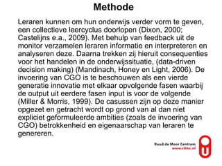 Methode Leraren kunnen om hun onderwijs verder vorm te geven, een collectieve leercyclus doorlopen (Dixon, 2000; Castelijns e.a., 2009). Met behulp van feedback uit de monitor verzamelen leraren informatie en interpreteren en analyseren deze. Daarna trekken zij hieruit consequenties voor het handelen in de onderwijssituatie, (data-driven decision making) (Mandinach, Honey en Light, 2006). De invoering van CGO is te beschouwen als een vierde generatie innovatie met elkaar opvolgende fasen waarbij de output uit eerdere fasen input is voor de volgende (Miller & Morris, 1999). De casussen zijn op deze manier opgezet en getracht wordt op grond van al dan niet expliciet geformuleerde ambities (zoals de invoering van CGO) betrokkenheid en eigenaarschap van leraren te genereren.  