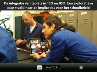 #ord2013
De integratie van tablets in TSO en BSO: Een exploratieve
case studie naar de implicaties voor het schoolbeleid
 