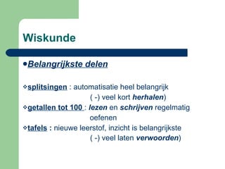 Wiskunde Belangrijkste delen   splitsingen  : automatisatie heel belangrijk ( -) veel kort  herhalen ) getallen tot 100   :  lezen  en  schrijven  regelmatig  oefenen  tafels  :  nieuwe leerstof, inzicht is belangrijkste   ( -) veel laten  verwoorden )    