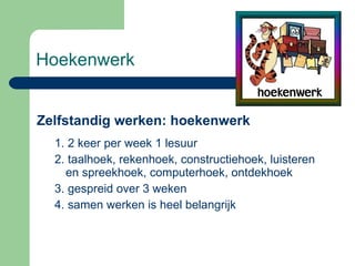 Hoekenwerk Zelfstandig werken: hoekenwerk 1. 2 keer per week 1 lesuur 2. taalhoek, rekenhoek, constructiehoek, luisteren en spreekhoek, computerhoek, ontdekhoek 3. gespreid over 3 weken 4. samen werken is heel belangrijk 
