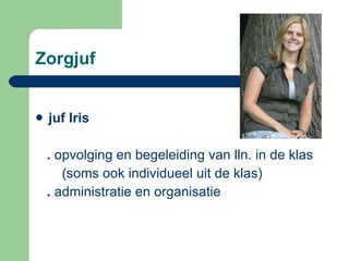 Zorgjuf  juf Iris  .  opvolging en begeleiding van lln. in de klas  (soms ook individueel uit de klas) .  administratie en organisatie  