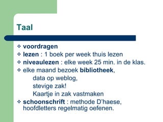 Taal voordragen lezen  : 1 boek per week thuis lezen niveaulezen  : elke week 25 min. in de klas. elke maand bezoek  bibliotheek ,  data op weblog,  stevige zak!  Kaartje in zak vastmaken schoonschrift  : methode D’haese, hoofdletters regelmatig oefenen. 