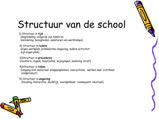 Structuur van de school 1) Structuur in  tijd   (dagindeling, volgorde van taken en  lesindeling, bezigheden, aansturen van werktempo) 2) Structuur in  ruimte   (eigen werkplek, prikkelarme omgeving, iedere activiteit  zijn eigen plek) 3)Structuur in  procedures   (roosters, regels, looproutes, wijzigingen, beloning, straf) 4)Structuur in  taken (omgang met materiaal, stappenplannen, overzichten,  werken naar zichtbaar eindproduct) 5) Structuur in  omgeving (houding, hiërarchie, duidelijk, voorspelbaar, consequent, neutraal). 