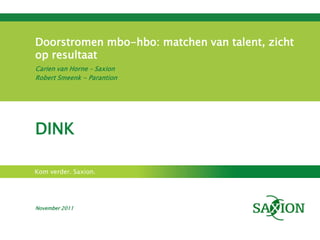 Doorstromen mbo-hbo: matchen van talent, zicht
op resultaat
Carien van Horne – Saxion
Robert Smeenk - Parantion




DINK

Kom verder. Saxion.




November 2011
 