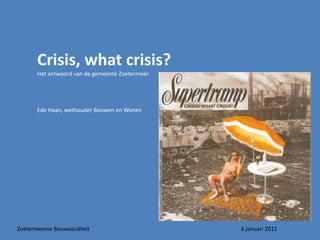 Crisis, whatcrisis? Het antwoord van de gemeente Zoetermeer Edo Haan, wethouder Bouwen en Wonen Zoetermeerse Bouwsociëteit					6 januari 2011 