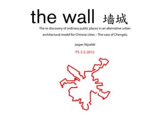 the wall                                      墙城
 The re-discovery of ordinary public places in an alternative urban
   architectural model for Chinese cities – The case of Chengdu

                          Jasper Nijveldt

                           P5 3-2-2012
 