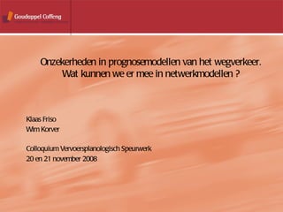 Klaas Friso Wim Korver   Colloquium Vervoersplanologisch Speurwerk 20 en 21 november 2008 Onzekerheden in prognosemodellen van het wegverkeer. Wat kunnen we er mee in netwerkmodellen ? 
