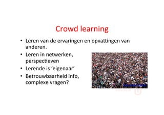 Crowd	
  learning	
  
•  Leren	
  van	
  de	
  ervaringen	
  en	
  opvaYngen	
  van	
  
anderen.	
  	
  
•  Leren	
  in	
  netwerken,	
  	
  
perspec;even	
  
•  Lerende	
  is	
  ‘eigenaar’	
  
•  Betrouwbaarheid	
  info,	
  	
  
complexe	
  vragen?	
   Foto:	
  James	
  Cridland	
  
 
