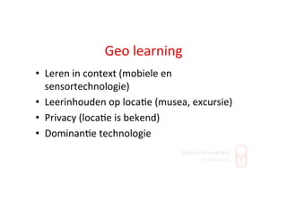 Geo	
  learning	
  
•  Leren	
  in	
  context	
  (mobiele	
  en	
  
sensortechnologie)	
  
•  Leerinhouden	
  op	
  loca;e	
  (musea,	
  excursie)	
  
•  Privacy	
  (loca;e	
  is	
  bekend)	
  
•  Dominan;e	
  technologie	
  
 