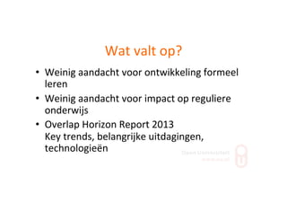 Wat	
  valt	
  op?	
  
•  Weinig	
  aandacht	
  voor	
  ontwikkeling	
  formeel	
  
leren	
  
•  Weinig	
  aandacht	
  voor	
  impact	
  op	
  reguliere	
  
onderwijs	
  
•  Overlap	
  Horizon	
  Report	
  2013	
  
Key	
  trends,	
  belangrijke	
  uitdagingen,	
  
technologieën	
  
 