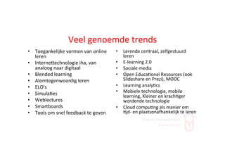 Veel	
  genoemde	
  trends	
  
•  Toegankelijke	
  vormen	
  van	
  online	
  
leren	
  
•  InterneZechnologie	
  iha,	
  van	
  
analoog	
  naar	
  digitaal	
  
•  Blended	
  learning	
  
•  Alomtegenwoordig	
  leren	
  
•  ELO's	
  
•  Simula;es	
  
•  Weblectures	
  
•  Smartboards	
  
•  Tools	
  om	
  snel	
  feedback	
  te	
  geven	
  
•  Lerende	
  centraal,	
  zelfgestuurd	
  
leren	
  
•  E-­‐learning	
  2.0	
  
•  Sociale	
  media	
  	
  
•  Open	
  Educa;onal	
  Resources	
  (ook	
  
Slideshare	
  en	
  Prezi),	
  MOOC	
  
•  Learning	
  analy;cs	
  
•  Mobiele	
  technologie,	
  mobile	
  
learning,	
  Kleiner	
  en	
  krach;ger	
  
wordende	
  technologie	
  
•  Cloud	
  compu;ng	
  als	
  manier	
  om	
  
;jd-­‐	
  en	
  plaatsonakankelijk	
  te	
  leren	
  
 