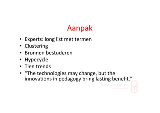 Aanpak	
  
•  Experts:	
  long	
  list	
  met	
  termen	
  
•  Clustering	
  
•  Bronnen	
  bestuderen	
  
•  Hypecycle	
  
•  Tien	
  trends	
  
•  “The	
  technologies	
  may	
  change,	
  but	
  the	
  
innova;ons	
  in	
  pedagogy	
  bring	
  las;ng	
  beneﬁt.”	
  
 