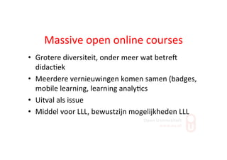 Massive	
  open	
  online	
  courses	
  
•  Grotere	
  diversiteit,	
  onder	
  meer	
  wat	
  betreS	
  
didac;ek	
  
•  Meerdere	
  vernieuwingen	
  komen	
  samen	
  (badges,	
  
mobile	
  learning,	
  learning	
  analy;cs	
  
•  Uitval	
  als	
  issue	
  
•  Middel	
  voor	
  LLL,	
  bewustzijn	
  mogelijkheden	
  LLL	
  
 
