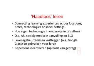 ‘Naadloos’	
  leren	
  
•  Connec;ng	
  learning	
  experiences	
  across	
  loca;ons,	
  
;mes,	
  technologies	
  or	
  social	
  seYngs	
  
•  Hoe	
  eigen	
  technologie	
  in	
  onderwijs	
  in	
  te	
  zeZen?	
  
•  O.a.	
  AR,	
  sociale	
  media	
  in	
  aanvulling	
  op	
  ELO	
  
•  Levensgebeurtenissen	
  vastleggen	
  (o.a.	
  Google	
  
Glass)	
  en	
  gebruiken	
  voor	
  leren	
  
•  Gepersonaliseerd	
  leren	
  (op	
  basis	
  van	
  gedrag)	
  
 