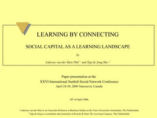   LEARNING BY CONNECTING   SOCIAL CAPITAL AS A LEARNING LANDSCAPE by Lidewey van der Sluis Phd  ¹   and Tjip de Jong Msc  ² Paper presentation at the  XXVI International Sunbelt Social Network Conference April 24-30, 2006 Vancouver, Canada 28 th  of April 2006 ¹  Lidewey van der Sluis is an Associate Professor in Business Studies at the  Vrije  Universiteit Amsterdam, The Netherlands. ²  Tjip de Jong is a consultant and researcher at Kessels & Smit  The Learning Company,  The Netherlands. 