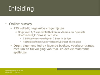 Inleiding Online survey 135 volledig ingevulde vragenlijsten Ongeveer 1/3 van bibliotheken in Vlaams en Brussels Hoofdstedelijk Gewest nam deel 9 bibliotheken verschijnen 2 keer in de lijst Hoofdbibliotheek Gent vertegenwoordigt alle filialen Doel : algemene indruk levende boeken, voorkeur drager, medium en toevoeging van taal- en denkstimulerende spelletjes 12-06-09 Levende boeken in de bib 