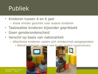 Publiek Kinderen tussen 4 en 6 jaar Kiosk minder geschikt voor oudere kinderen Taalzwakke kinderen bijzonder geprikkeld Geen genderonderscheid Verschil op basis van nationaliteit Allochtone kinderen voelen zich minder/niet aangesproken Bibliotheekbezoek samen met & voor oudere zussen/broers 12-06-09 Levende boeken in de bib 