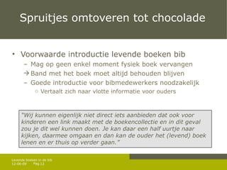 Spruitjes omtoveren tot chocolade Voorwaarde introductie levende boeken bib Mag op geen enkel moment fysiek boek vervangen Band met het boek moet altijd behouden blijven G oede introductie voor bibmedewerkers noodzakelijk Vertaalt zich naar vlotte informatie voor ouders 12-06-09 Levende boeken in de bib “ Wij kunnen eigenlijk niet direct iets aanbieden dat ook voor kinderen een link maakt met de boekencollectie en in dit geval zou je dit wel kunnen doen. Je kan daar een half uurtje naar kijken, daarmee omgaan en dan kan de ouder het (levend) boek lenen en er thuis op verder gaan.” 