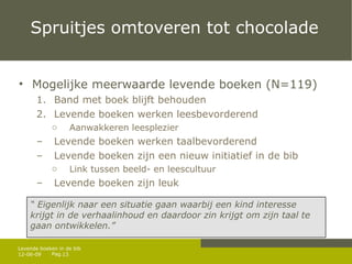 Spruitjes omtoveren tot chocolade Mogelijke meerwaarde levende boeken (N=119) Band met boek blijft behouden Levende boeken werken leesbevorderend Aanwakkeren leesplezier Levende boeken werken taalbevorderend Levende boeken zijn een nieuw initiatief in de bib Link tussen beeld- en leescultuur Levende boeken zijn leuk 12-06-09 Levende boeken in de bib “  Eigenlijk naar een situatie gaan waarbij een kind interesse krijgt in de verhaalinhoud en daardoor zin krijgt om zijn taal te gaan ontwikkelen.” 