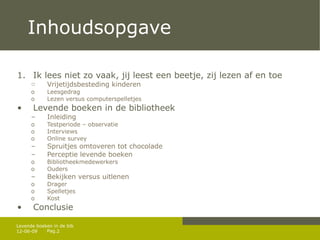 Inhoudsopgave Ik lees niet zo vaak, jij leest een beetje, zij lezen af en toe Vrijetijdsbesteding kinderen L eesgedrag L ezen versus computerspelletjes Levende boeken in de bibliotheek Inleiding Testperiode – observatie Interviews Online survey Spruitjes omtoveren tot chocolade Perceptie levende boeken Bibliotheekmedewerkers Ouders Bekijken versus uitlenen Drager Spelletjes  Kost Conclusie 12-06-09 Levende boeken in de bib 