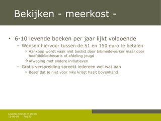 Bekijken - meerkost -  6-10 levende boeken per jaar lijkt voldoende Wensen hiervoor tussen de 51 en 150 euro te betalen Aankoop wordt vaak niet beslist door bibmedewerker maar door hoofdbibliothecaris of afdeling jeugd Afweging met andere initiatieven Gratis verspreiding spreekt iedereen wel wat aan Besef dat je niet voor niks krijgt haalt bovenhand 12-06-09 Levende boeken in de bib 