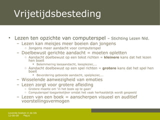 Vrijetijdsbesteding Lezen ten opzichte van computerspel  – Stichting Lezen Nld.  Lezen kan meisjes meer boeien dan jongens Jongens meer aandacht voor computerspel Doelbewust gerichte aandacht = moeten opletten Aandacht doelbewust op een tekst richten =  kleinere  kans dat het lezen hen boeit Belemmering leesaandacht, leesplezier,... Aandacht doelbewust op een spel richten =  grotere  kans dat het spel hen boeit Bevordering geboeide aandacht, spelplezier,... Wisselende aanwezigheid van emoties Lezen zorgt voor grotere afleiding Grotere moeite om ‘in het boek op te gaan’ Computerspel toegankelijker omdat het vaak herhaaldelijk wordt gespeeld Lezen van een boek = aanscherpen visueel en auditief voorstellingsvermogen 12-06-09 Levende boeken in de bib 