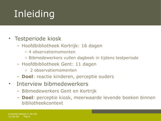 Inleiding Testperiode kiosk  Hoofdbibliotheek Kortrijk: 16 dagen 4 observatiemomenten Bibmedewerkers vullen dagboek in tijdens testperiode Hoofdbibliotheek Gent: 11 dagen  2 observatiemomenten Doel : reactie kinderen, perceptie ouders Interview bibmedewerkers Bibmedewerkers Gent en Kortrijk Doel : perceptie kiosk, meerwaarde levende boeken binnen bibliotheekcontext 12-06-09 Levende boeken in de bib 