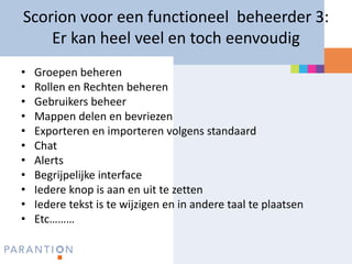Scorion voor een functioneel beheerder 3:
    Er kan heel veel en toch eenvoudig
•   Groepen beheren
•   Rollen en Rechten beheren
•   Gebruikers beheer
•   Mappen delen en bevriezen
•   Exporteren en importeren volgens standaard
•   Chat
•   Alerts
•   Begrijpelijke interface
•   Iedere knop is aan en uit te zetten
•   Iedere tekst is te wijzigen en in andere taal te plaatsen
•   Etc………
 