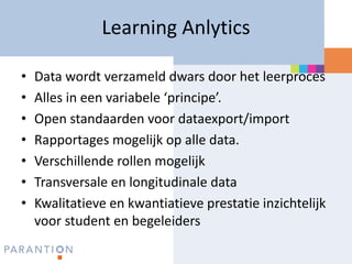 Learning Anlytics

•   Data wordt verzameld dwars door het leerproces
•   Alles in een variabele ‘principe’.
•   Open standaarden voor dataexport/import
•   Rapportages mogelijk op alle data.
•   Verschillende rollen mogelijk
•   Transversale en longitudinale data
•   Kwalitatieve en kwantiatieve prestatie inzichtelijk
    voor student en begeleiders
 