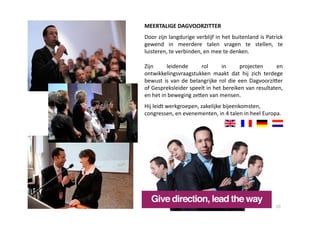 MEERTALIGE DAGVOORZITTER 
Door zijn langdurige verblijf in het buitenland is Patrick 
gewend  in  meerdere  talen  vragen  te  stellen,  te 
luisteren, te verbinden, en mee te denken. 

Zijn     leidende        rol       in        projecten     en 
ontwikkelingsvraagstukken  maakt  dat  hij  zich  terdege 
bewust  is  van  de  belangrijke  rol  die  een  DagvoorziYer 
of Gespreksleider speelt in het bereiken van resultaten, 
en het in beweging zeYen van mensen. 
Hij leidt werkgroepen, zakelijke bijeenkomsten, 
congressen, en evenementen, in 4 talen in heel Europa. 




                                                          10 
 