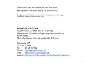 Uw Partner in Long term thinking, en Short term ac,on. 
Making change visible, and Leading you thru Transi,on. 

Zolang mensen durven doen en leren van het vallen en opstaan, kan niemand zeggen: 
“ Ik weet niet waarvoor en waarom we dit doen!” 




Patrick VAN DER VOORN 
Give Direc6on, Lead The Way © ‐  methode                       



Management Consultant in Organisa6etransforma6e‐ en 
Op6malisa6e  
Meertalig DagvoorziYer ‐ Gespreksleider & Trainer 

Julianaweg 397 
3523 XE, Utrecht 
Tel:      06 52 408 406 
E‐mail:   patrick@vandervoorn.biz 
Web:      hYp://www.vandervoorn.biz 
LinkedIn  hYp://nl.linkedin.com/in/yourfacilitatorforthebusiness  

                                                                                     11 
 