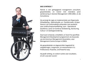 WIE IS PATRICK ? 
Patrick  is  een  geëngageerd  management  consultant, 
gespreksleider,  en  trainer  met  meerdere  jaren 
werkervaring in General Management 1994‐2002, en de 
Consultancy.  

Hij verzorgt de regie en implementa6e van Organisa6e 
Ontwikkeling, ‐Op6malisa6e, en ‐Transforma6e. Al deze 
thema's zijn onlosmakelijk verbonden met aandacht 
voor Leiderschapsontwikkeling, Lean ‐ Opera6onal 
Excellence, Leren en Con6nue Verbetering, Aansturing, 
Cultuur‐ en Gedragverandering. 

Daarnaast ontwerpt, ontwikkelt, en levert hij speciﬁeke 
Management Development programma’s als Associate 
van de American Management Associa6on, voor 
Management Centre Europe in EMEA.  

Als gespreksleider en dagvoorziYer begeleidt hij 
vergaderingen, congressen, en evenementen in a 
Professional, Proac6ve, and Powerful way. 

Hij gee( rich,ng, en creëert ruimte voor resultaten,  
en zet u op voor succes! 
                                                           3 
 