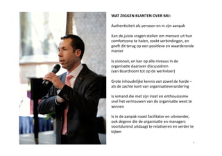 WAT ZEGGEN KLANTEN OVER MIJ: 

Authen6citeit als persoon en in zijn aanpak  

Kan de juiste vragen stellen om mensen uit hun 
comfortzone te halen, zoekt verbindingen, en 
gee dit terug op een posi6eve en waarderende 
manier 

Is visionair, en kan op alle niveaus in de 
organisa6e daarover discussiëren  
(van Boardroom tot op de werkvloer) 

Grote inhoudelijke kennis van zowel de harde – 
als de zachte kant van organisa6everandering  

Is iemand die met zijn inzet en enthousiasme 
snel het vertrouwen van de organisa6e weet te 
winnen  

Is in de aanpak naast facilitator en uitvoerder, 
ook degene die de organisa6e en managers 
voortdurend uitdaagt te rela6veren en verder te 
kijken  

                                                  4 
 