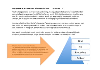 HOE MAAK IK HET VERSCHIL ALS MANAGEMENT CONSULTANT ? 
Vaak is het geen one‐shot leiderschapstraining, maar juist een shot verantwoordelijkheid en 
pro‐ac6ef gedrag waar een bedrijf behoee aan hee. Dit is de Give direc6on, Lead the way 
way © ‐ methode die door Patrick ingezet wordt, en waarmee hij succesvolle projecten 
aﬂevert, en de organisa6e en haar mensen in beweging blijven zichzelf te verbeteren. 

Ik onderscheid mij doordat ik ‘echt contact’ weet te maken met mensen, en door samen met 
hen onder het wateroppervlakte te duiken. Daarnaast kan ik snel structuur aanbrengen in 
een probleem of vraagstuk, en kan snel schakelen op verschillende niveaus.  

Ook kan ik organisa6es vanuit een breder perspec6ef bedienen door mijn verschillende 
rollen als; interim manager, projectleider, designer, ontwikkelaar, trainer, en coach.   


                                                                                      Doel 
F. Koster, directeur van Invista Michelau,  
“De samenwerking met Patrick, en behaalde resultaten zijn                              Rol 
dusdanig posi,ef dat we vol enthousiasme nu een tweede fase 
ingaan waarbij op basis van de ontwikkelde structuren en 
cultuur, nu de focus komt te liggen op leiderschapsontwikkeling                   Procedure 
en het daadwerkelijk realiseren van de doelstellingen.” 

                                                                                    Cultuur 

                                                                                               7 
 
