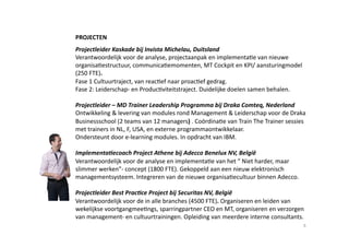 PROJECTEN 
Projectleider Kaskade bij Invista Michelau, Duitsland 
Verantwoordelijk voor de analyse, projectaanpak en implementa6e van nieuwe 
organisa6estructuur, communica6emomenten, MT Cockpit en KPI/ aansturingmodel 
(250 FTE).  
Fase 1 Cultuurtraject, van reac6ef naar proac6ef gedrag.  
Fase 2: Leiderschap‐ en Produc6viteitstraject. Duidelijke doelen samen behalen. 

Projectleider – MD Trainer Leadership Programma bij Draka Comteq, Nederland 
Ontwikkeling & levering van modules rond Management & Leiderschap voor de Draka 
Businessschool (2 teams van 12 managers) . Coördina6e van Train The Trainer sessies 
met trainers in NL, F, USA, en externe programmaontwikkelaar. 
Ondersteunt door e‐learning modules. In opdracht van IBM. 

ImplementaBecoach Project Athene bij Adecco Benelux NV, België 
Verantwoordelijk voor de analyse en implementa6e van het “ Niet harder, maar 
slimmer werken”‐ concept (1800 FTE). Gekoppeld aan een nieuw elektronisch 
managementsysteem. Integreren van de nieuwe organisa6ecultuur binnen Adecco. 

Projectleider Best PracBce Project bij Securitas NV, België 
Verantwoordelijk voor de in alle branches (4500 FTE). Organiseren en leiden van 
wekelijkse voortgangmee6ngs, sparringpartner CEO en MT, organiseren en verzorgen 
van management‐ en cultuurtrainingen. Opleiding van meerdere interne consultants. 
                                                                                  8 
 