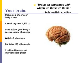 Your brain:
 “Brain: an apparatus with
which we think we think.”
~ Ambrose Beirce, author
Occupies 2-3% of your
body space
A small organ of 1,500 cc
Uses 20% of your body's
energy supply of glucose
Weighs 6 kilograms
Contains 100 billion cells
1 million kilometers of
interconnecting fiber
 