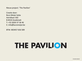 © BURO MEIJER
Nieuw project: ‘The Pavilion’
Creatie door:
Buro Meijer bvba
Astridlaan 502
B-8310 Assebroek
T: +32 (0)50 37 36 46
E: info@buromeijer.be
BTW: BE0457 656 589
 