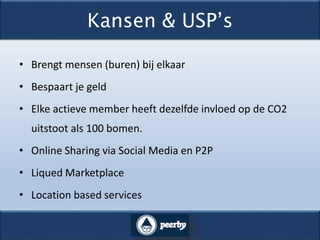 Kansen & USP’s
• Brengt mensen (buren) bij elkaar
• Bespaart je geld
• Elke actieve member heeft dezelfde invloed op de CO2
uitstoot als 100 bomen.
• Online Sharing via Social Media en P2P
• Liqued Marketplace
• Location based services
 