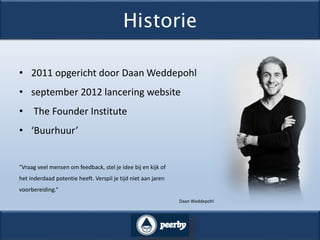 Historie
• 2011 opgericht door Daan Weddepohl
• september 2012 lancering website
• The Founder Institute
• ‘Buurhuur’
"Vraag veel mensen om feedback, stel je idee bij en kijk of
het inderdaad potentie heeft. Verspil je tijd niet aan jaren
voorbereiding.“
Daan Weddepohl
 