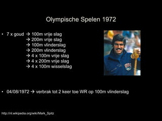 Olympische Spelen 1972

• 7 x goud  100m vrije slag
            200m vrije slag
            100m vlinderslag
            200m vlinderslag
            4 x 100m vrije slag
            4 x 200m vrije slag
            4 x 100m wisselslag




• 04/08/1972  verbrak tot 2 keer toe WR op 100m vlinderslag



http://nl.wikipedia.org/wiki/Mark_Spitz
 