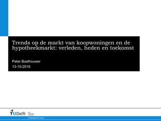 13-10-2016
Challenge the future
Delft
University of
Technology
Trends op de markt van koopwoningen en de
hypotheekmarkt: verleden, heden en toekomst
Peter Boelhouwer
 