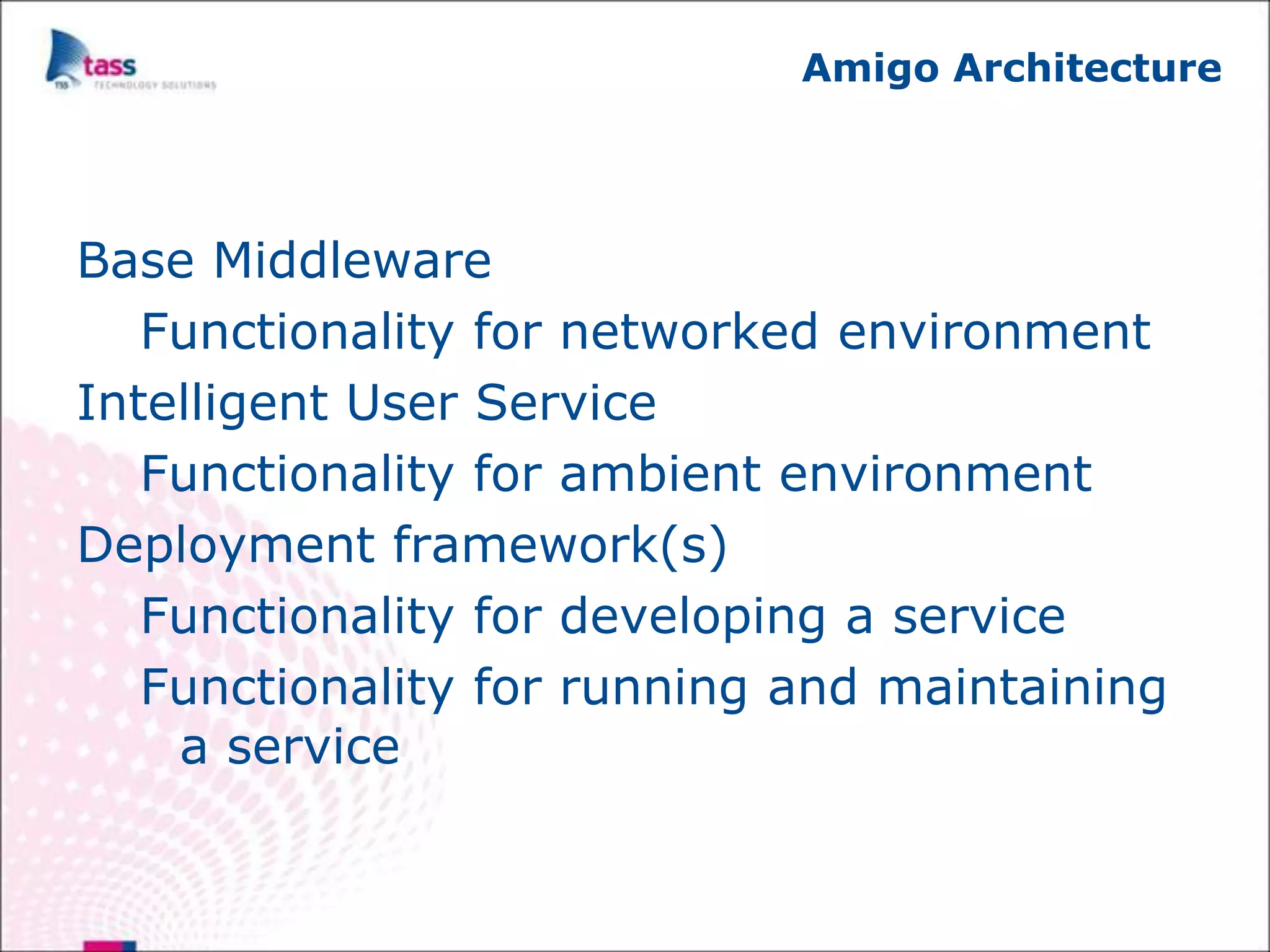 Amigo Architecture




Base Middleware
   Functionality for networked environment
Intelligent User Service
   Functionality for ambient environment
Deployment framework(s)
   Functionality for developing a service
   Functionality for running and maintaining
    a service
 